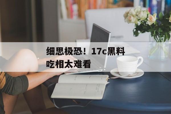 细思极恐！17c黑料吃相太难看