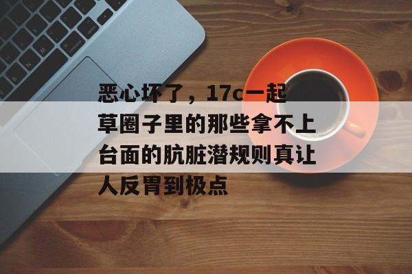 恶心坏了，17c一起草圈子里的那些拿不上台面的肮脏潜规则真让人反胃到极点