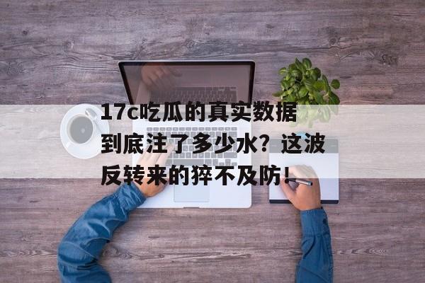 17c吃瓜的真实数据到底注了多少水？这波反转来的猝不及防！