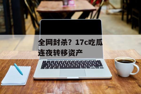 全网封杀？17c吃瓜连夜转移资产