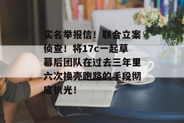 实名举报信！联合立案侦查！将17c一起草幕后团队在过去三年里六次换壳跑路的手段彻底扒光！