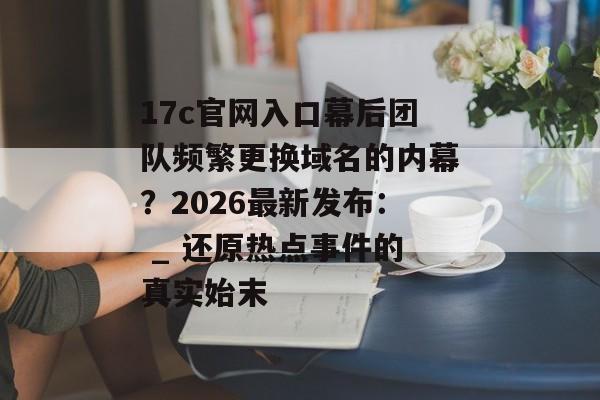 17c官网入口幕后团队频繁更换域名的内幕？2026最新发布： _ 还原热点事件的真实始末