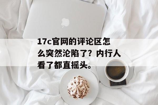 17c官网的评论区怎么突然沦陷了？内行人看了都直摇头。