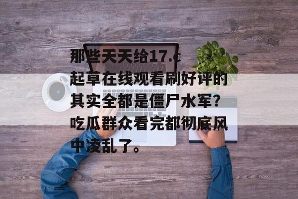 那些天天给17.c 起草在线观看刷好评的其实全都是僵尸水军？吃瓜群众看完都彻底风中凌乱了。