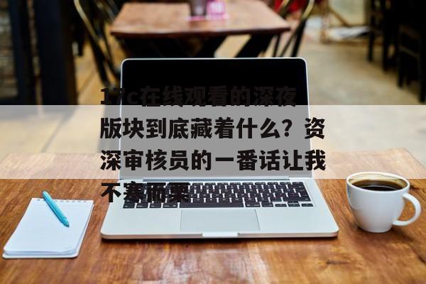 17c在线观看的深夜版块到底藏着什么？资深审核员的一番话让我不寒而栗