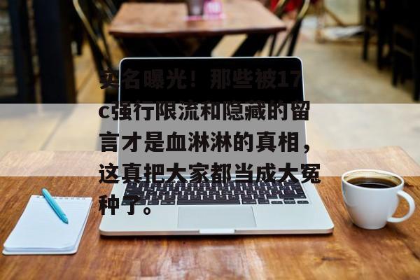 实名曝光！那些被17c强行限流和隐藏的留言才是血淋淋的真相，这真把大家都当成大冤种了。