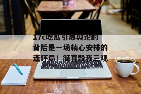 17c吃瓜引爆舆论的背后是一场精心安排的连环局！简直毁我三观