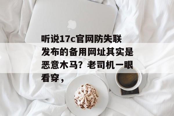 听说17c官网防失联发布的备用网址其实是恶意木马？老司机一眼看穿，