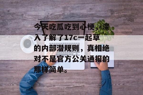 今天吃瓜吃到心梗，深入了解了17c一起草的内部潜规则，真相绝对不是官方公关通报的那样简单。