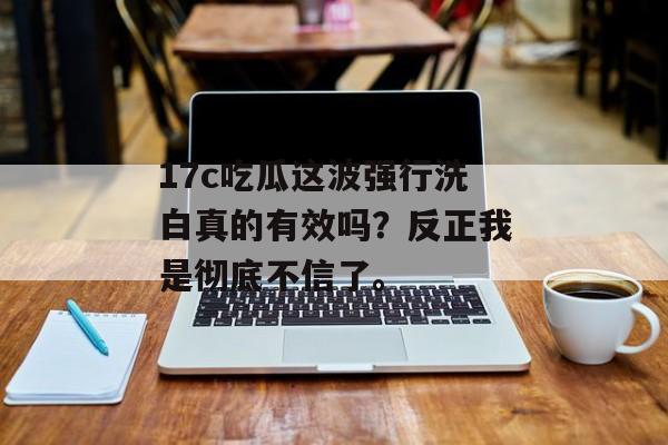 17c吃瓜这波强行洗白真的有效吗？反正我是彻底不信了。