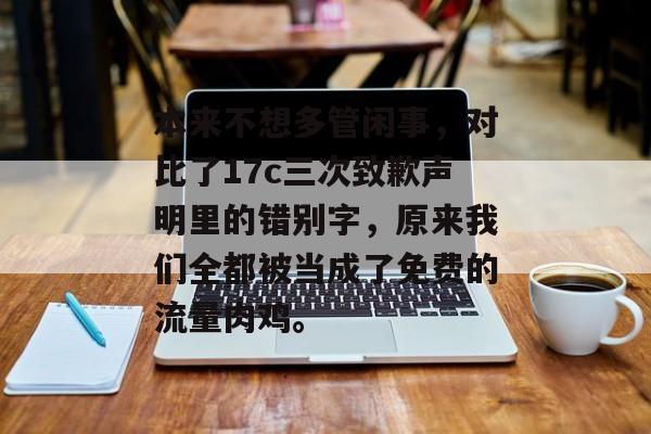 本来不想多管闲事，对比了17c三次致歉声明里的错别字，原来我们全都被当成了免费的流量肉鸡。