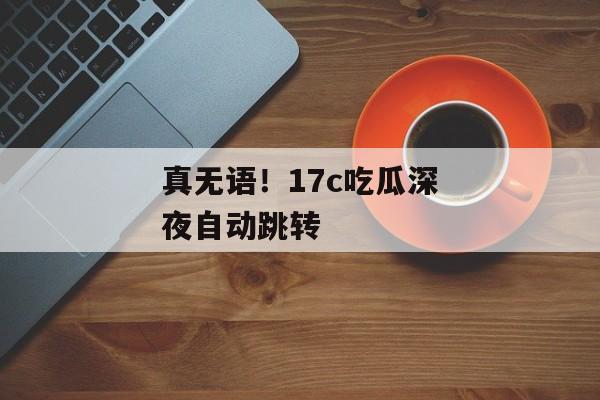 真无语！17c吃瓜深夜自动跳转