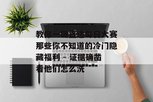 教你一键直达每日大赛那些你不知道的冷门隐藏福利 - 证据确凿看他们怎么洗