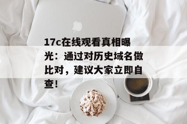 17c在线观看真相曝光：通过对历史域名做比对，建议大家立即自查！