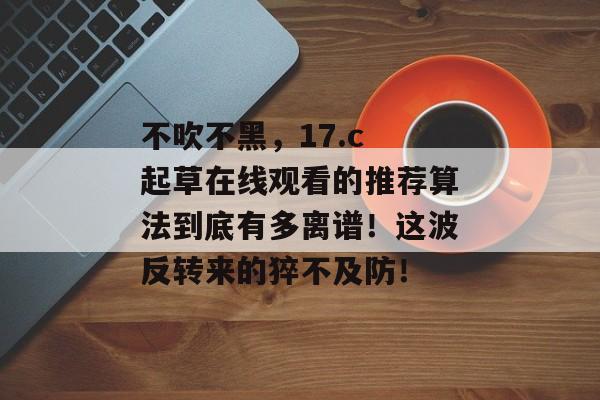 不吹不黑，17.c 起草在线观看的推荐算法到底有多离谱！这波反转来的猝不及防！