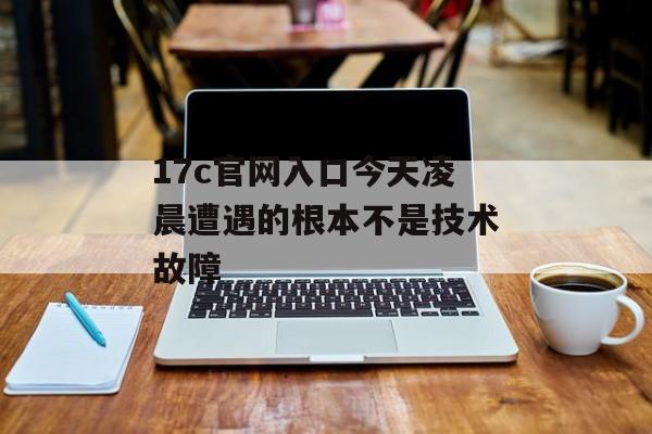 17c官网入口今天凌晨遭遇的根本不是技术故障
