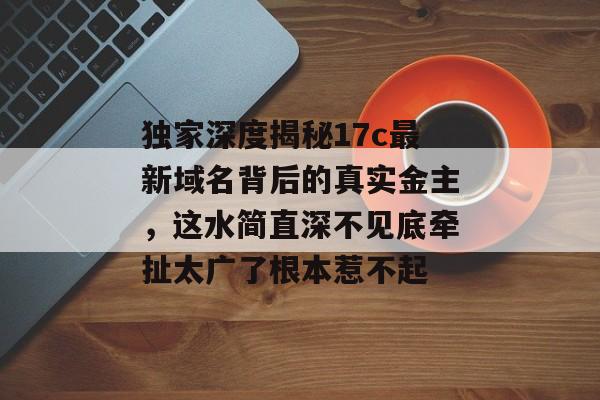 独家深度揭秘17c最新域名背后的真实金主，这水简直深不见底牵扯太广了根本惹不起