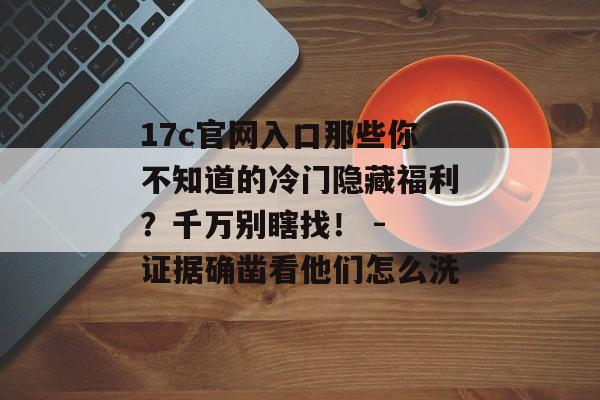 17c官网入口那些你不知道的冷门隐藏福利？千万别瞎找！ - 证据确凿看他们怎么洗