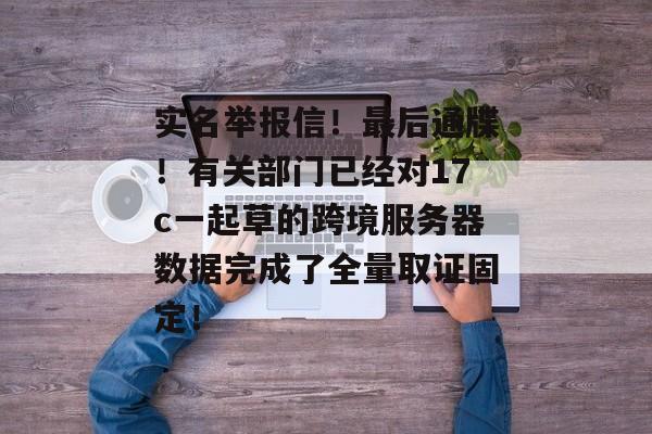 实名举报信！最后通牒！有关部门已经对17c一起草的跨境服务器数据完成了全量取证固定！