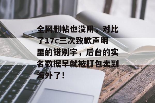 全网删帖也没用，对比了17c三次致歉声明里的错别字，后台的实名数据早就被打包卖到海外了！