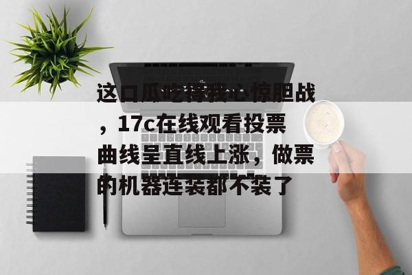 这口瓜吃得我心惊胆战，17c在线观看投票曲线呈直线上涨，做票的机器连装都不装了