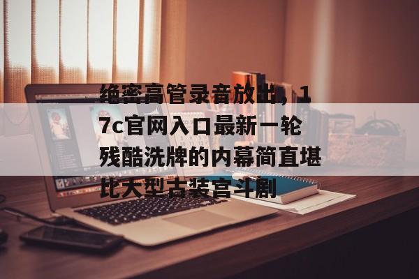 绝密高管录音放出，17c官网入口最新一轮残酷洗牌的内幕简直堪比大型古装宫斗剧
