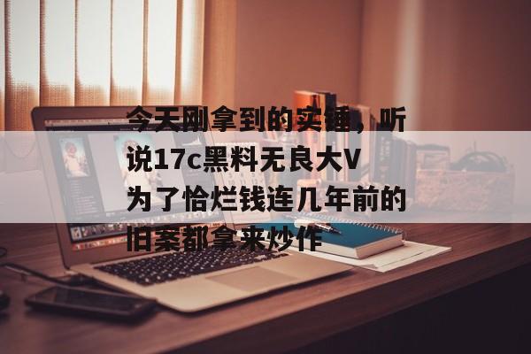 今天刚拿到的实锤，听说17c黑料无良大V为了恰烂钱连几年前的旧案都拿来炒作