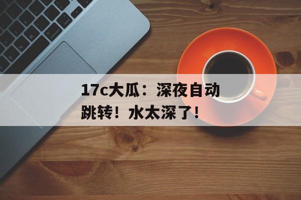 17c大瓜：深夜自动跳转！水太深了！