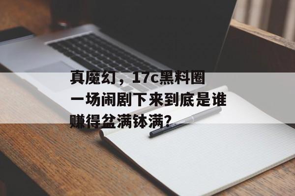 真魔幻，17c黑料圈一场闹剧下来到底是谁赚得盆满钵满？