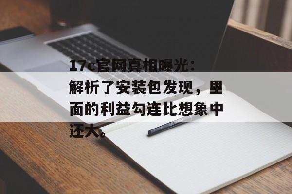 17c官网真相曝光：解析了安装包发现，里面的利益勾连比想象中还大。
