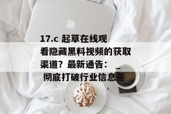 17.c 起草在线观看隐藏黑料视频的获取渠道？最新通告： _ 彻底打破行业信息差