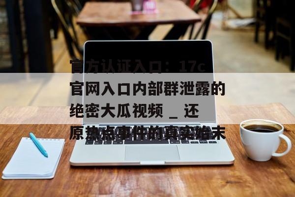 官方认证入口：17c官网入口内部群泄露的绝密大瓜视频 _ 还原热点事件的真实始末
