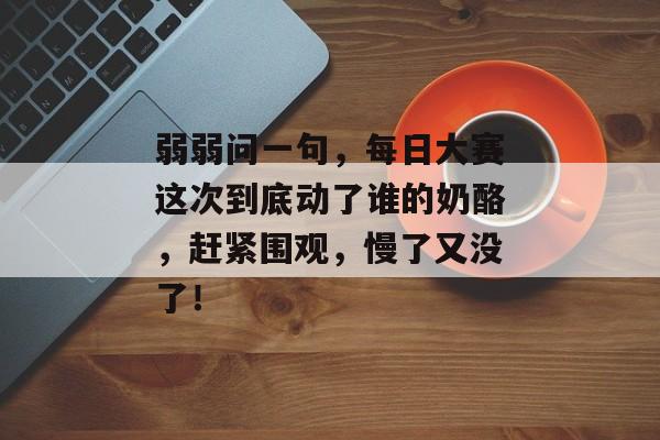弱弱问一句，每日大赛这次到底动了谁的奶酪，赶紧围观，慢了又没了！