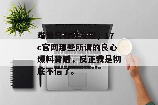 难道只有我发现，17c官网那些所谓的良心爆料背后，反正我是彻底不信了。