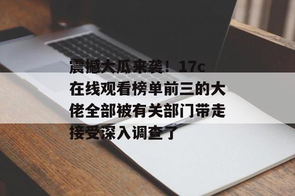 震撼大瓜来袭！17c在线观看榜单前三的大佬全部被有关部门带走接受深入调查了