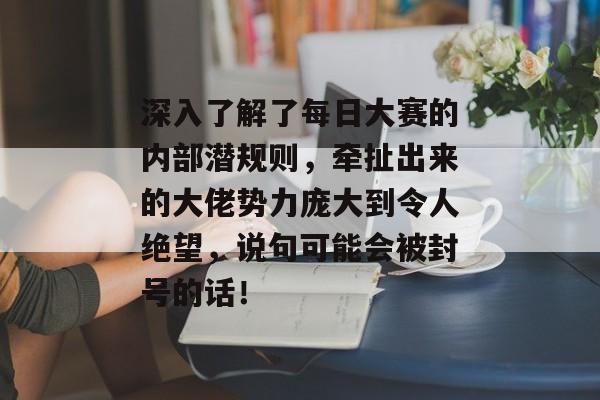 深入了解了每日大赛的内部潜规则，牵扯出来的大佬势力庞大到令人绝望，说句可能会被封号的话！