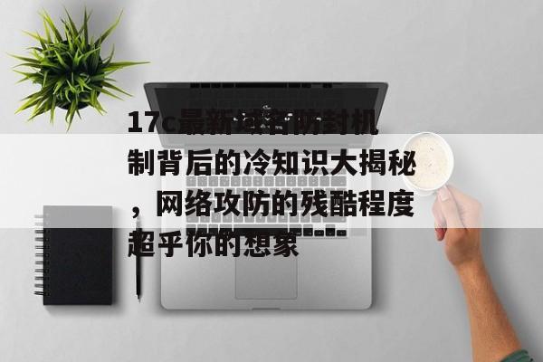 17c最新域名防封机制背后的冷知识大揭秘，网络攻防的残酷程度超乎你的想象