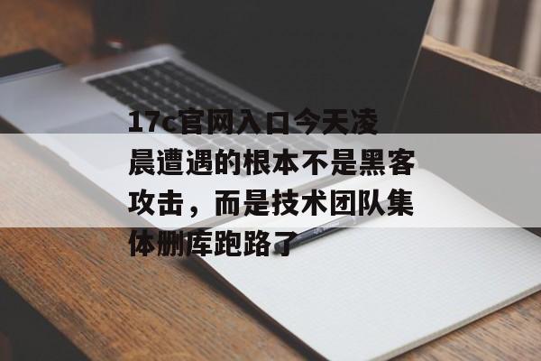 17c官网入口今天凌晨遭遇的根本不是黑客攻击，而是技术团队集体删库跑路了