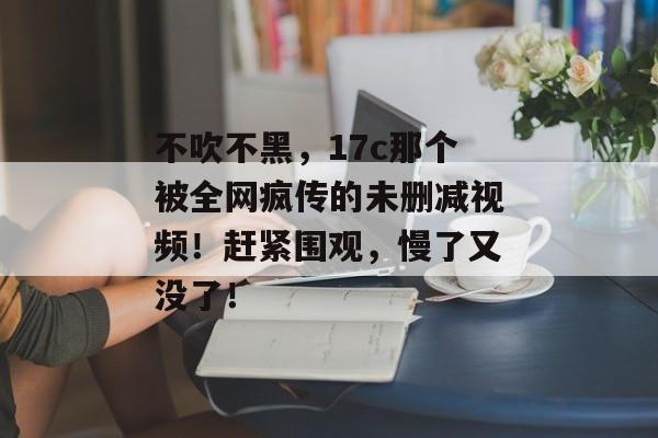 不吹不黑，17c那个被全网疯传的未删减视频！赶紧围观，慢了又没了！