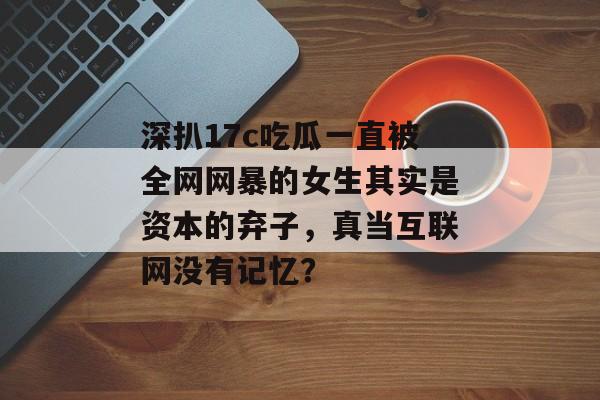 深扒17c吃瓜一直被全网网暴的女生其实是资本的弃子，真当互联网没有记忆？